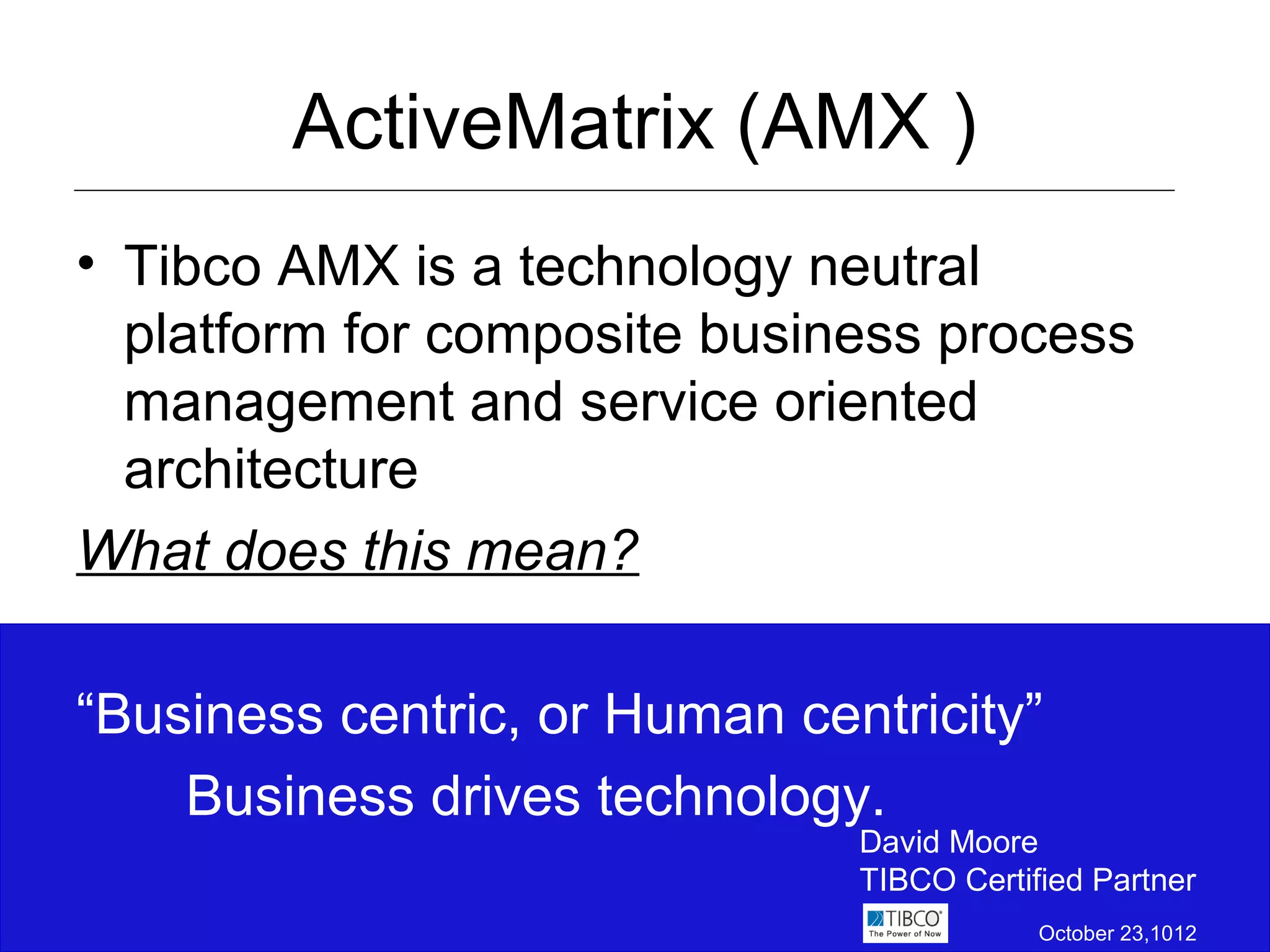 ActiveMatrix (AMX )
• Tibco AMX is a technology neutral
  platform for composite business process
  management and service oriented
  architecture
What does this mean?

“Business centric, or Human centricity”
    Business drives technology.
                               David Moore
                               TIBCO Certified Partner
                                           October 23,1012
 