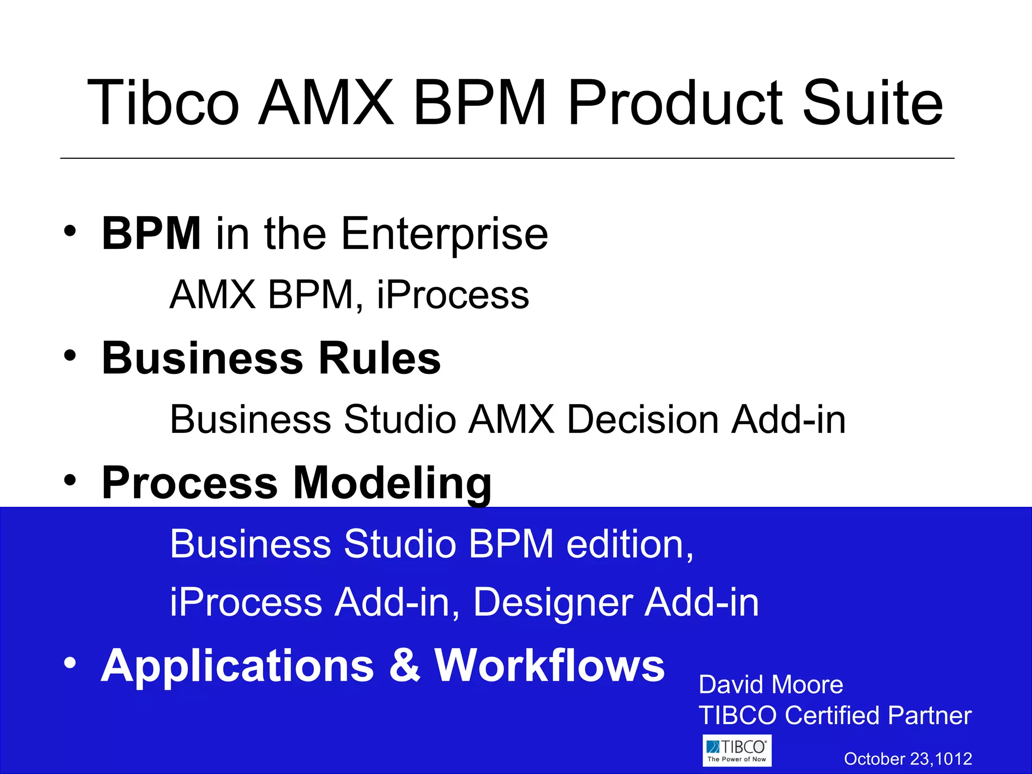 Tibco AMX BPM Product Suite
• BPM in the Enterprise
     AMX BPM, iProcess
• Business Rules
     Business Studio AMX Decision Add-in
• Process Modeling
     Business Studio BPM edition,
     iProcess Add-in, Designer Add-in
• Applications & Workflows       David Moore
                                 TIBCO Certified Partner
                                             October 23,1012
 