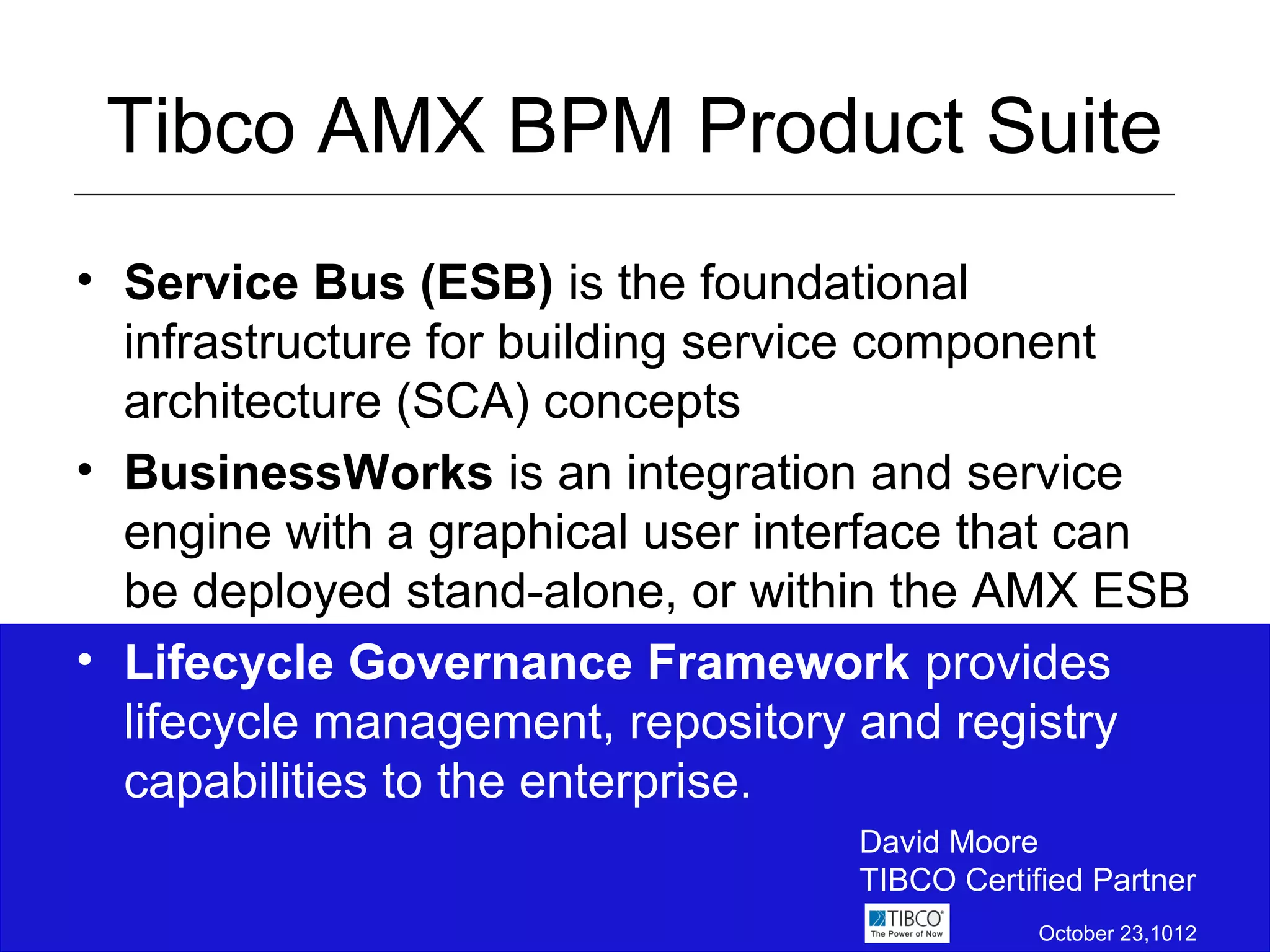 Tibco AMX BPM Product Suite
• Service Bus (ESB) is the foundational
  infrastructure for building service component
  architecture (SCA) concepts
• BusinessWorks is an integration and service
  engine with a graphical user interface that can
  be deployed stand-alone, or within the AMX ESB
• Lifecycle Governance Framework provides
  lifecycle management, repository and registry
  capabilities to the enterprise.
                                  David Moore
                                  TIBCO Certified Partner
                                              October 23,1012
 