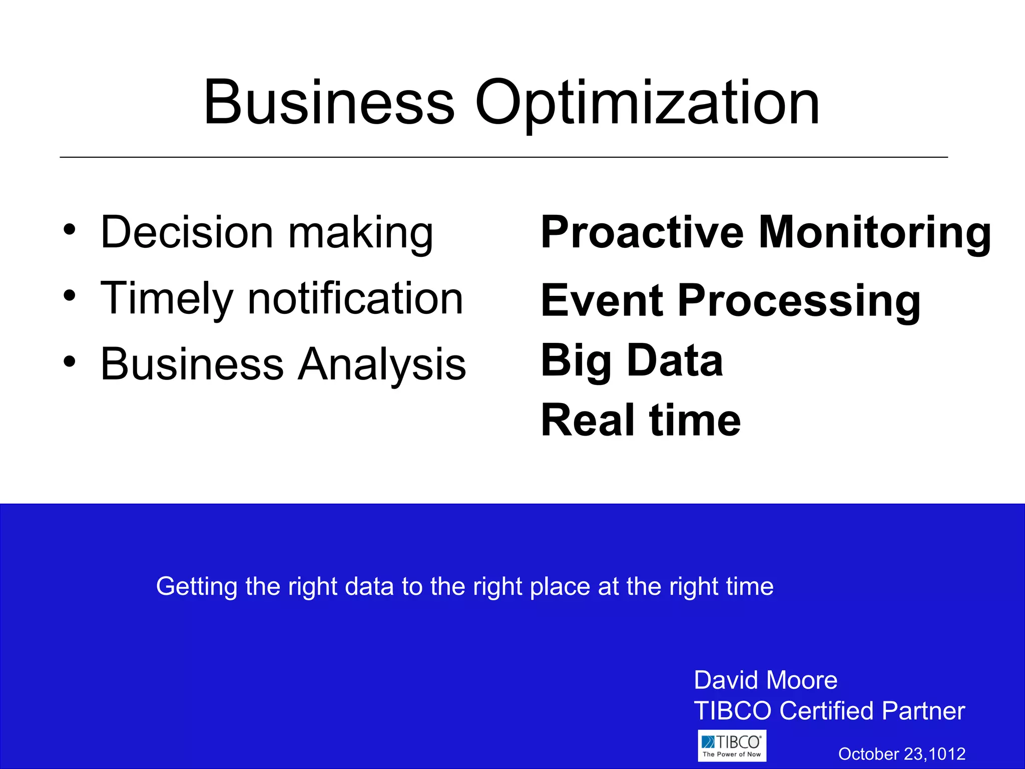 Business Optimization
• Decision making                       Proactive Monitoring
• Timely notification                   Event Processing
• Business Analysis                     Big Data
                                        Real time


    Getting the right data to the right place at the right time


                                                       David Moore
                                                       TIBCO Certified Partner
                                                                   October 23,1012
 