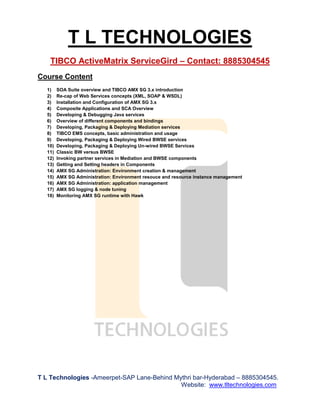 T L TECHNOLOGIES
TIBCO ActiveMatrix ServiceGird – Contact: 8885304545
T L Technologies -Ameerpet-SAP Lane-Behind Mythri bar-Hyderabad – 8885304545.
Website: www.tltechnologies.com
Course Content
1) SOA Suite overview and TIBCO AMX SG 3.x introduction
2) Re-cap of Web Services concepts (XML, SOAP & WSDL)
3) Installation and Configuration of AMX SG 3.x
4) Composite Applications and SCA Overview
5) Developing & Debugging Java services
6) Overview of different components and bindings
7) Developing, Packaging & Deploying Mediation services
8) TIBCO EMS concepts, basic administration and usage
9) Developing, Packaging & Deploying Wired BWSE services
10) Developing, Packaging & Deploying Un-wired BWSE Services
11) Classic BW versus BWSE
12) Invoking partner services in Mediation and BWSE components
13) Getting and Setting headers in Components
14) AMX SG Administration: Environment creation & management
15) AMX SG Administration: Environment resouce and resource instance management
16) AMX SG Administration: application management
17) AMX SG logging & node tuning
18) Monitoring AMX SG runtime with Hawk
 