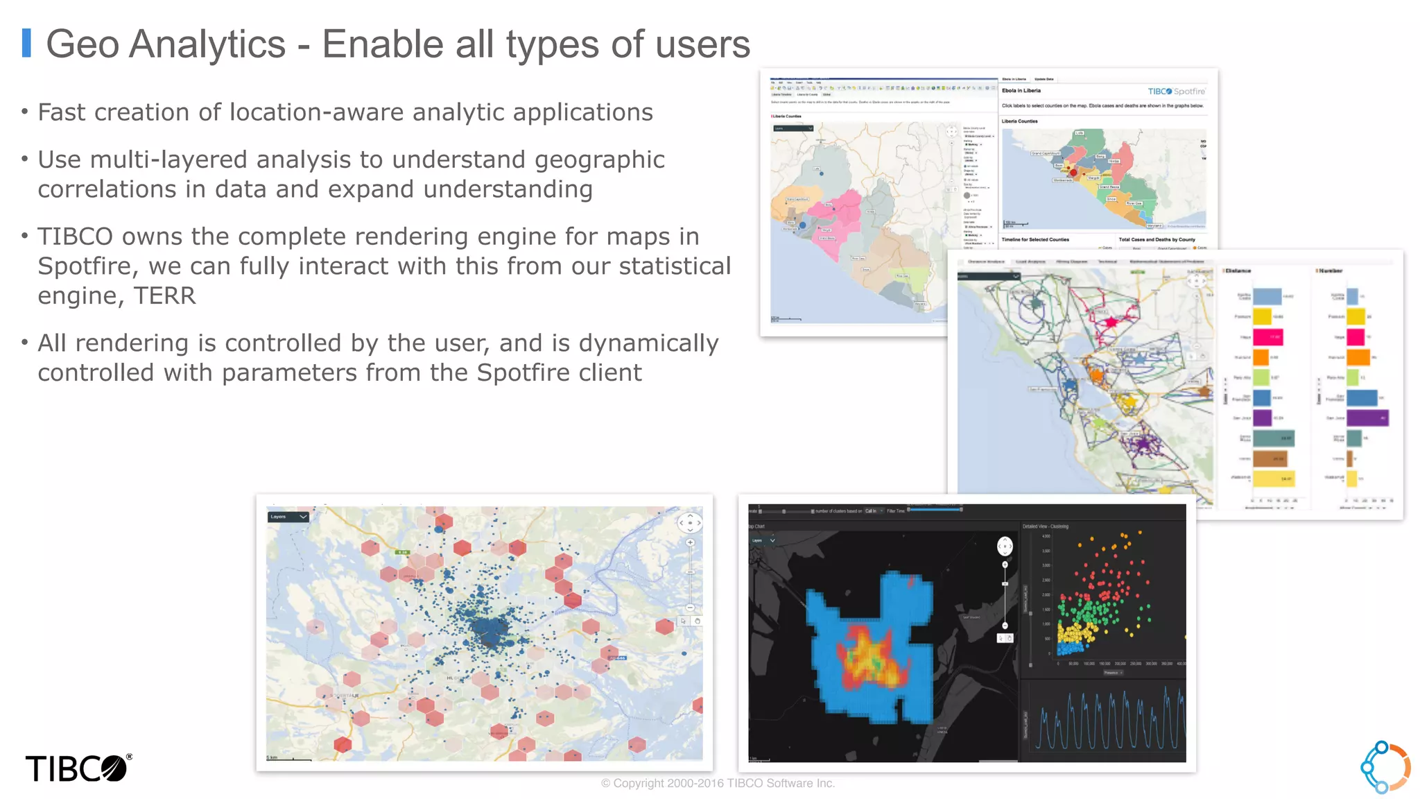 • Fast creation of location-aware analytic applications
• Use multi-layered analysis to understand geographic
correlations in data and expand understanding
• TIBCO owns the complete rendering engine for maps in
Spotfire, we can fully interact with this from our statistical
engine, TERR
• All rendering is controlled by the user, and is dynamically
controlled with parameters from the Spotfire client
Geo Analytics - Enable all types of users
© Copyright 2000-2016 TIBCO Software Inc.
 