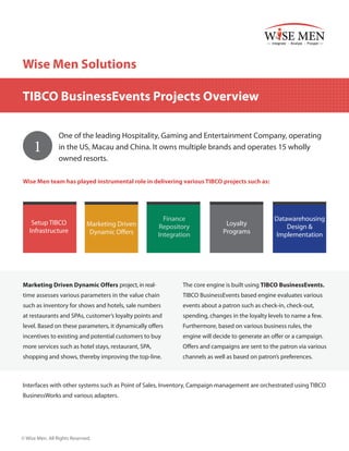 Wise Men Solutions
TIBCO BusinessEvents Projects Overview

1

One of the leading Hospitality, Gaming and Entertainment Company, operating
in the US, Macau and China. It owns multiple brands and operates 15 wholly
owned resorts.

Wise Men team has played instrumental role in delivering various TIBCO projects such as:

Setup TIBCO
Infrastructure

Marketing Driven
Dynamic Offers

Finance
Repository
Integration

Loyalty
Programs

Datawarehousing
Design &
Implementation

Marketing Driven Dynamic Offers project, in real-

The core engine is built using TIBCO BusinessEvents.

time assesses various parameters in the value chain

TIBCO BusinessEvents based engine evaluates various

such as inventory for shows and hotels, sale numbers

events about a patron such as check-in, check-out,

at restaurants and SPAs, customer’s loyalty points and

spending, changes in the loyalty levels to name a few.

level. Based on these parameters, it dynamically offers

Furthermore, based on various business rules, the

incentives to existing and potential customers to buy

engine will decide to generate an offer or a campaign.

more services such as hotel stays, restaurant, SPA,

Offers and campaigns are sent to the patron via various

shopping and shows, thereby improving the top-line.

channels as well as based on patron’s preferences.

Interfaces with other systems such as Point of Sales, Inventory, Campaign management are orchestrated using TIBCO
BusinessWorks and various adapters.

© Wise Men. All Rights Reserved.

 