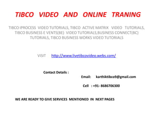 TIBCO VIDEO AND ONLINE TRANING
TIBCO IPROCESS VIDEO TUTORIALS, TIBCO ACTIVE MATRIX VIDEO TUTORIALS,
   TIBCO BUSINESS E VENTS(BE) VIDEO TUTORIALS,BUSINESS CONNECT(BC)
           TUTORIALS, TIBCO BUSINESS WORKS VIDEO TUTORIALS



              VISIT    http://www.livetibcovideo.webs.com/


                  Contact Details :
                                       Email:   karthiktibco9@gmail.com

                                        Cell : +91- 8686706300


   WE ARE READY TO GIVE SERVICES MENTIONED IN NEXT PAGES
 