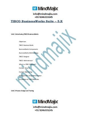 TIBCO BusinessWorks Suite – 5.X
Unit 1 Introducing TIBCO BusinessWorks
Objectives
TIBCO BusinessWorks
BusinessWorks Components
BusinessWorks Methodology
TIBCO Designer
TIBCO Administrator
What Is a TIBCO Domain?
Domain Security
Domain Monitoring
Management Using Administrator
Installation of TIBCO BW Suite
Unit 2 Process Design and Testing
 