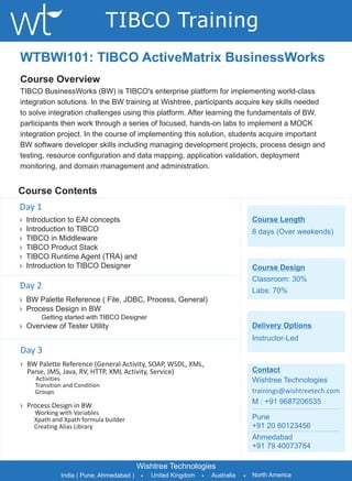 TIBCO Training
WTBWI101: TIBCO ActiveMatrix BusinessWorks
Course Overview
TIBCO BusinessWorks (BW) is TIBCO's enterprise platform for implementing world-class
integration solutions. In the BW training at Wishtree, participants acquire key skills needed
to solve integration challenges using this platform. After learning the fundamentals of BW,
participants then work through a series of focused, hands-on labs to implement a MOCK
integration project. In the course of implementing this solution, students acquire important
BW software developer skills including managing development projects, process design and
testing, resource configuration and data mapping, application validation, deployment
monitoring, and domain management and administration.


Course Contents
Day 1
›   Introduction to EAI concepts                                                     Course Length
›   Introduction to TIBCO                                                            8 days (Over weekends)
›   TIBCO in Middleware
›   TIBCO Product Stack
›   TIBCO Runtime Agent (TRA) and
›   Introduction to TIBCO Designer                                                   Course Design
                                                                                     Classroom: 30%
Day 2                                                                                Labs: 70%
› BW Palette Reference ( File, JDBC, Process, General)
› Process Design in BW
        Getting started with TIBCO Designer
› Overview of Tester Utility                                                         Delivery Options
                                                                                     Instructor-Led
Day 3
› BW Palette Reference (General Activity, SOAP, WSDL, XML,
  Parse, JMS, Java, RV, HTTP, XML Activity, Service)                                 Contact
      Activities                                                                     Wishtree Technologies
      Transition and Condition
      Groups                                                                         trainings@wishtreetech.com
                                                                                     M : +91 9687206535
› Process Design in BW
      Working with Variables
      Xpath and Xpath formula builder                                                Pune
      Creating Alias Library                                                         +91 20 60123456
                                                                                     Ahmedabad
                                                                                     +91 79 40073784

                                           Wishtree Technologies
               India ( Pune, Ahmedabad )    •   United Kingdom   •   Australia   •   North America
 