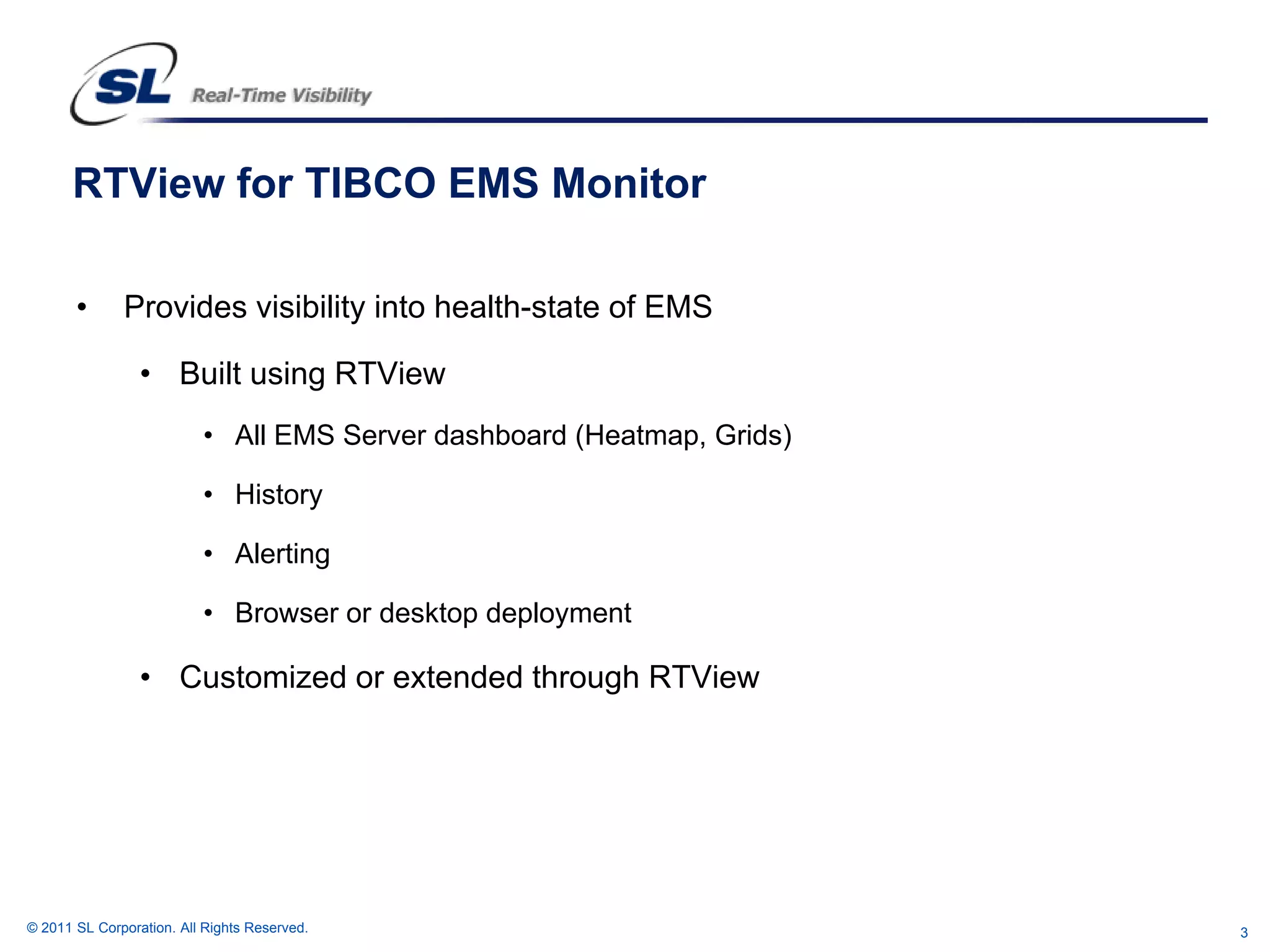 RTView for TIBCO EMS Monitor

       •      Provides visibility into health-state of EMS

                 • Built using RTView
                          • All EMS Server dashboard (Heatmap, Grids)

                          • History

                          • Alerting

                          • Browser or desktop deployment

                 • Customized or extended through RTView




© 2011 SL Corporation. All Rights Reserved.                             3
 