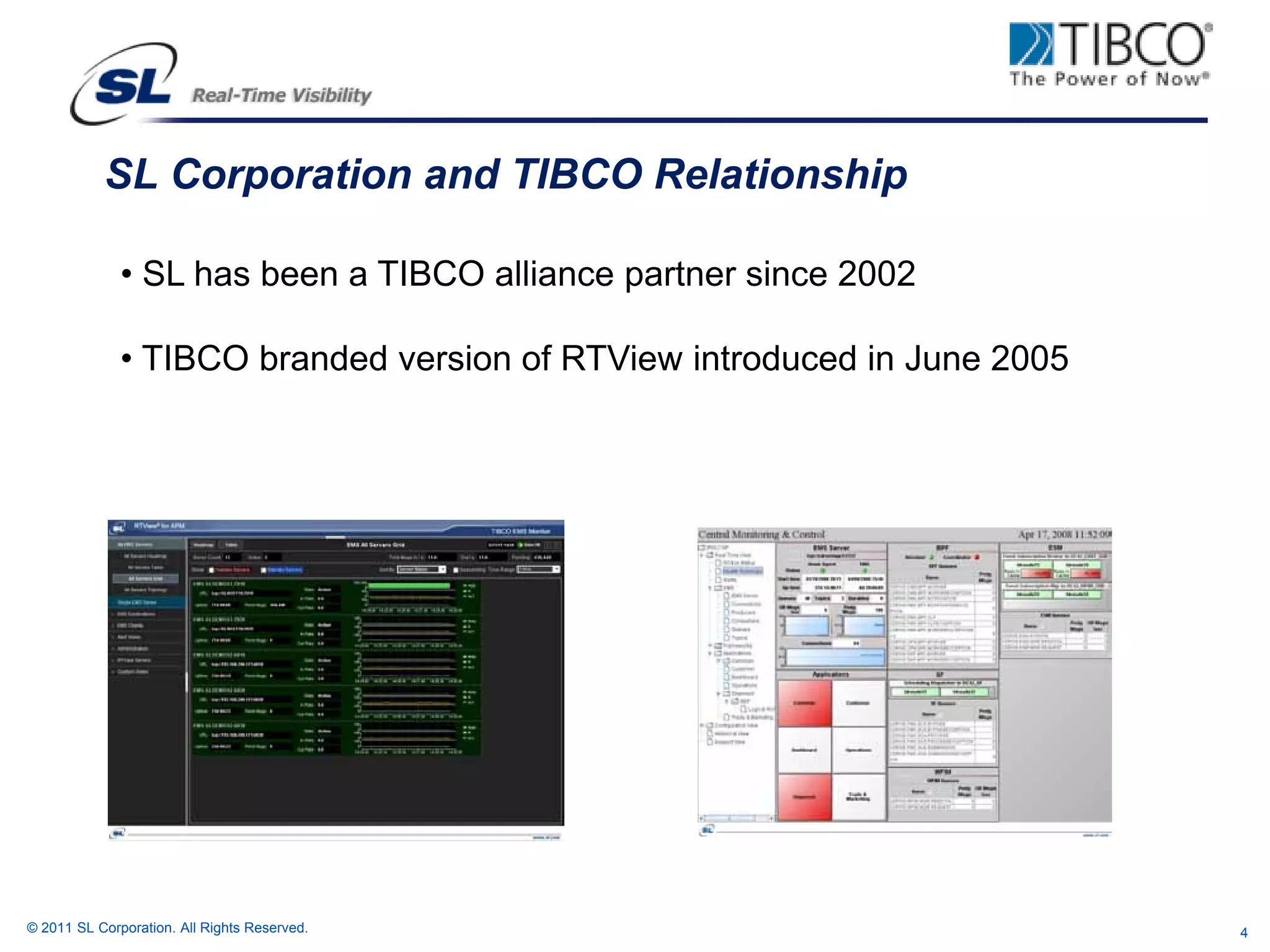 SL Corporation and TIBCO Relationship

              • SL has been a TIBCO alliance partner since 2002

              • TIBCO branded version of RTView introduced in June 2005




© 2011 SL Corporation. All Rights Reserved.                               4
 