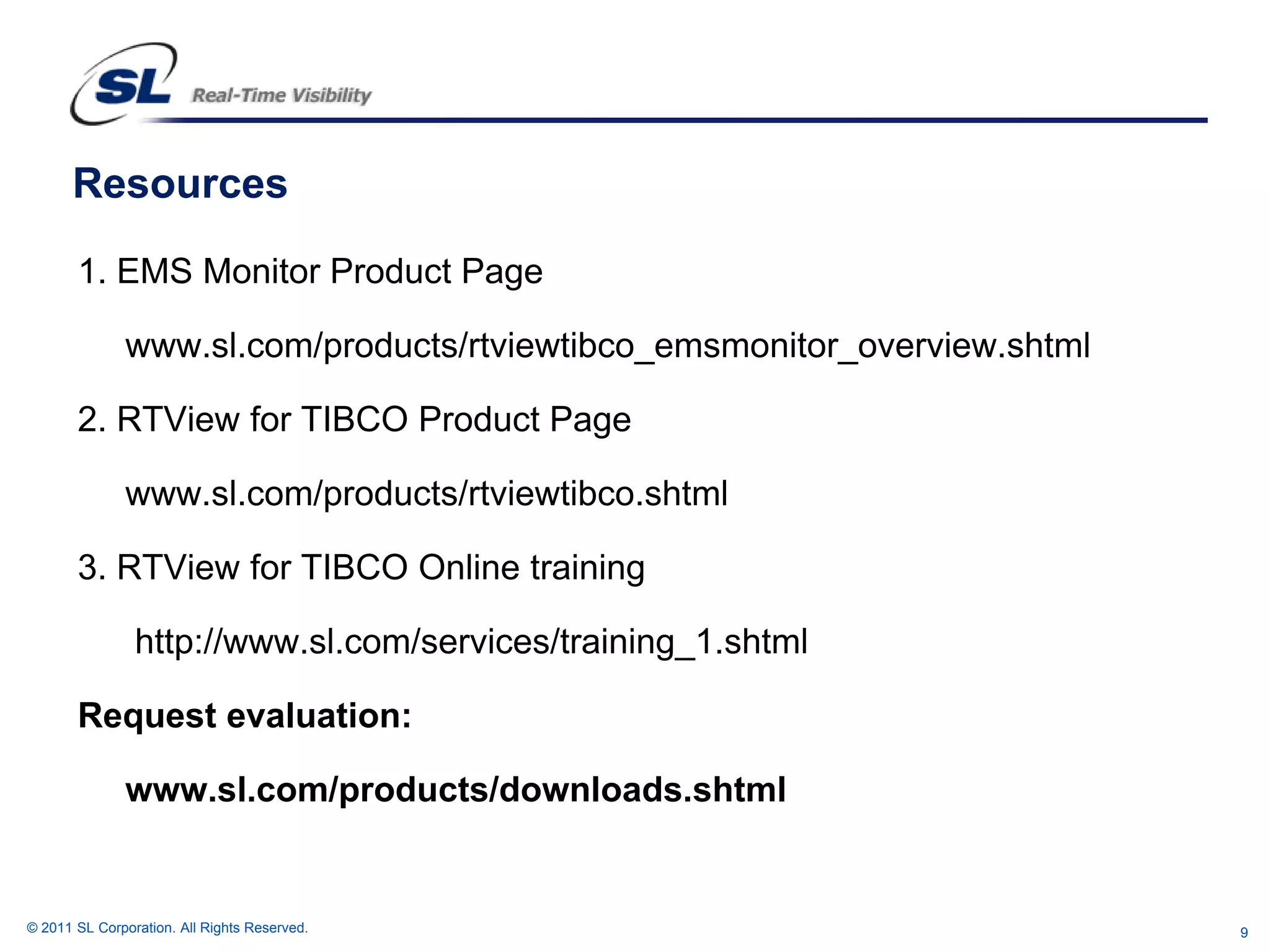 Resources

       1. EMS Monitor Product Page

               www.sl.com/products/rtviewtibco_emsmonitor_overview.shtml

       2. RTView for TIBCO Product Page

              www.sl.com/products/rtviewtibco.shtml

       3. RTView for TIBCO Online training

                http://www.sl.com/services/training_1.shtml

       Request evaluation:

              www.sl.com/products/downloads.shtml


© 2011 SL Corporation. All Rights Reserved.                                9
 