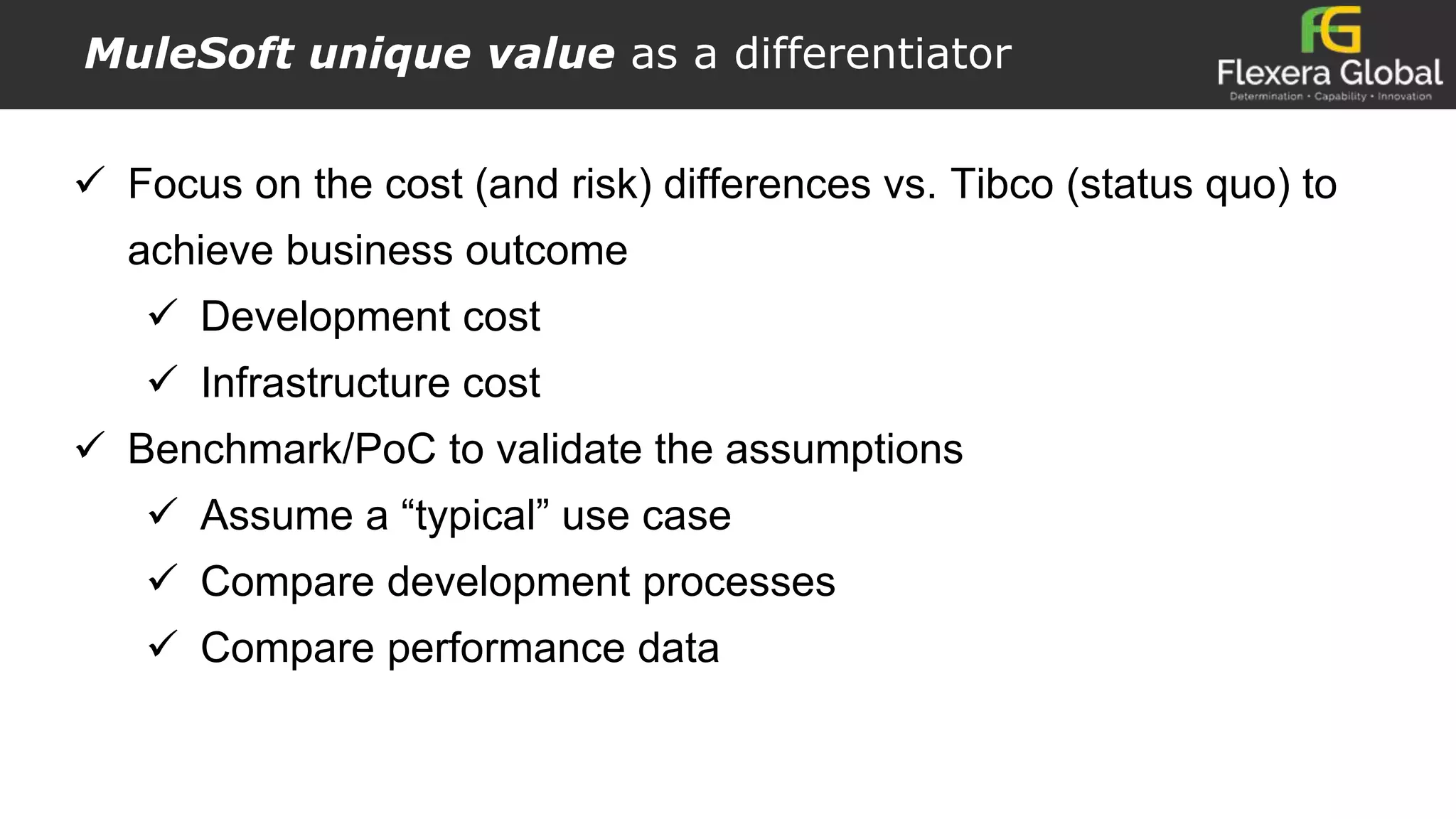 MuleSoft unique value as a differentiator
 Focus on the cost (and risk) differences vs. Tibco (status quo) to
achieve business outcome
 Development cost
 Infrastructure cost
 Benchmark/PoC to validate the assumptions
 Assume a “typical” use case
 Compare development processes
 Compare performance data
 