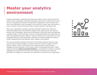 3
HYPERCONVERGED ANALYTICS: FAST-TRACKING BETTER BUSINESS OUTCOMES
Leading organizations understand that data and analytics, when used well, have the
power to drive sustainable competitive advantage, particularly in today’s fast-moving
and ever-changing environment. Knowing what is happening in their business now—
and, more importantly, what will happen in the seconds, minutes, days, and weeks to
come—reduces risk and uncertainty while increasing resiliency and opportunity.
Still, many organizations struggle to get the actionable insights they need from
traditional analytics tools like artificial intelligence (AI), data science, and machine
learning (ML) technologies. What they’ve discovered is that while these tools generate
a deluge of data, most of that data is stored in siloed dashboards and reports that are
often inaccessible to decision makers in real time. What’s more, those tools are rarely
integrated with their cloud-based data repositories and data management systems,
further lengthening the time between event, analysis, and response.
The most successful companies know that to drive better business outcomes, they
must be able to identify insights in real time and then use those insights to inform
decision making. They’re turning away from traditional static, siloed business
intelligence tools and toward a more holistic fusion of technology and teams. TIBCO
calls that approach Hyperconverged Analytics, a convergence of analytics, business
intelligence, and data science that extracts maximum value from your data and
generates the insights you need when you need them to transform your organization.
Master your analytics
environment
 