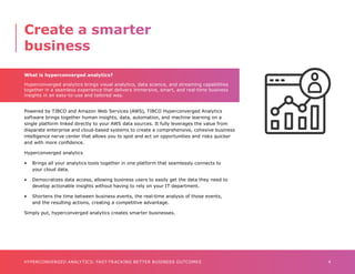 4
HYPERCONVERGED ANALYTICS: FAST-TRACKING BETTER BUSINESS OUTCOMES
What is hyperconverged analytics?
Hyperconverged analytics brings visual analytics, data science, and streaming capabilities
together in a seamless experience that delivers immersive, smart, and real-time business
insights in an easy-to-use and tailored way.
Powered by TIBCO and Amazon Web Services (AWS), TIBCO Hyperconverged Analytics
software brings together human insights, data, automation, and machine learning on a
single platform linked directly to your AWS data sources. It fully leverages the value from
disparate enterprise and cloud-based systems to create a comprehensive, cohesive business
intelligence nerve center that allows you to spot and act on opportunities and risks quicker
and with more confidence.
Hyperconverged analytics
•	 Brings all your analytics tools together in one platform that seamlessly connects to 	 	
	 your cloud data.
•	 Democratizes data access, allowing business users to easily get the data they need to 		
	 develop actionable insights without having to rely on your IT department.
•	 Shortens the time between business events, the real-time analysis of those events, 	 	
	 and the resulting actions, creating a competitive advantage.
Simply put, hyperconverged analytics creates smarter businesses.
Create a smarter
business
 