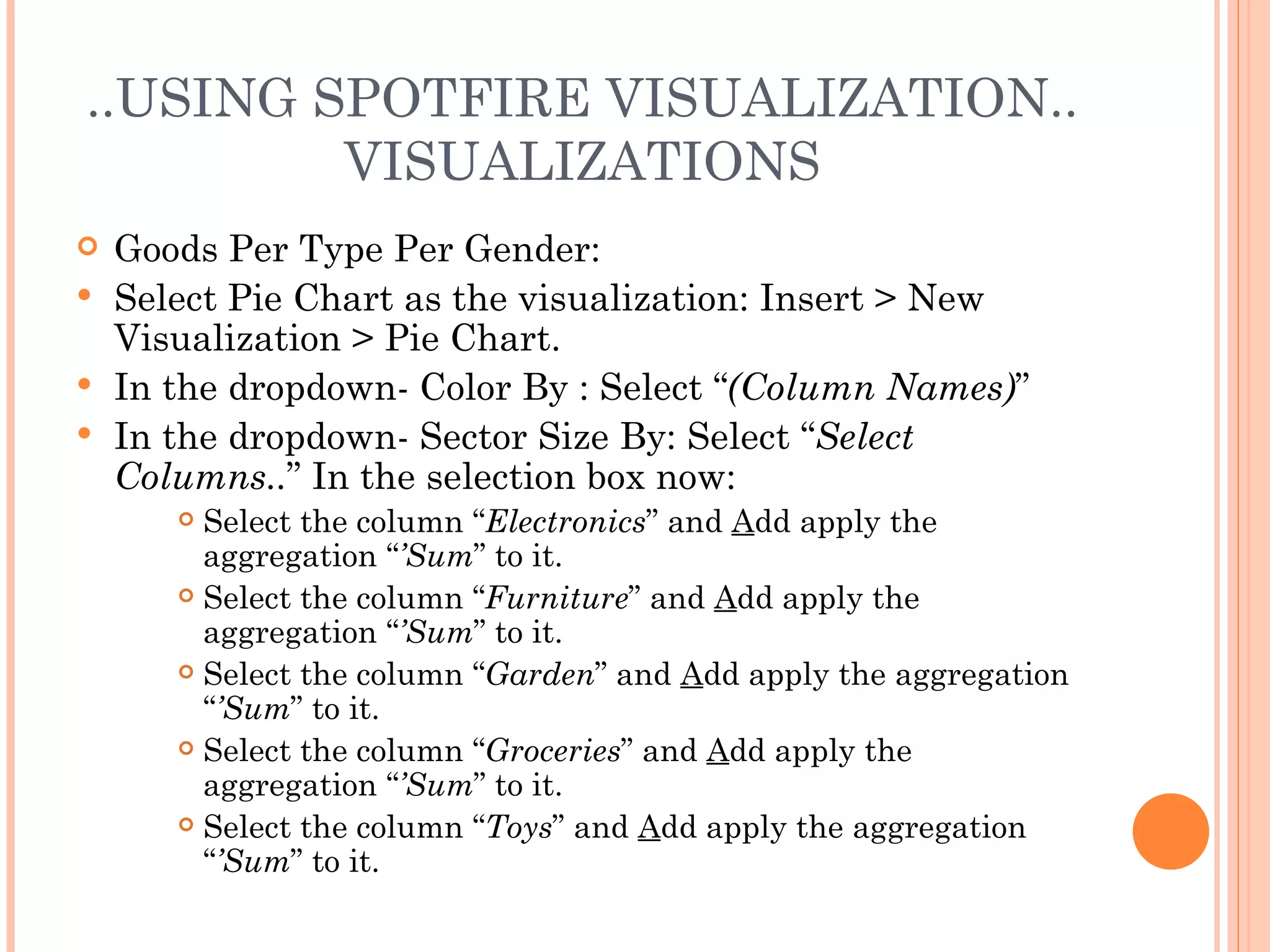 ..USING SPOTFIRE VISUALIZATION..
         VISUALIZATIONS
 Goods Per Type Per Gender:
 Select Pie Chart as the visualization: Insert > New
  Visualization > Pie Chart.
 In the dropdown- Color By : Select “(Column Names)”
 In the dropdown- Sector Size By: Select “Select
  Columns..” In the selection box now:
      Select the column “Electronics” and Add apply the
       aggregation “’Sum” to it.
      Select the column “Furniture” and Add apply the

       aggregation “’Sum” to it.
      Select the column “Garden” and Add apply the aggregation

       “’Sum” to it.
      Select the column “Groceries” and Add apply the

       aggregation “’Sum” to it.
      Select the column “Toys” and Add apply the aggregation

       “’Sum” to it.
 