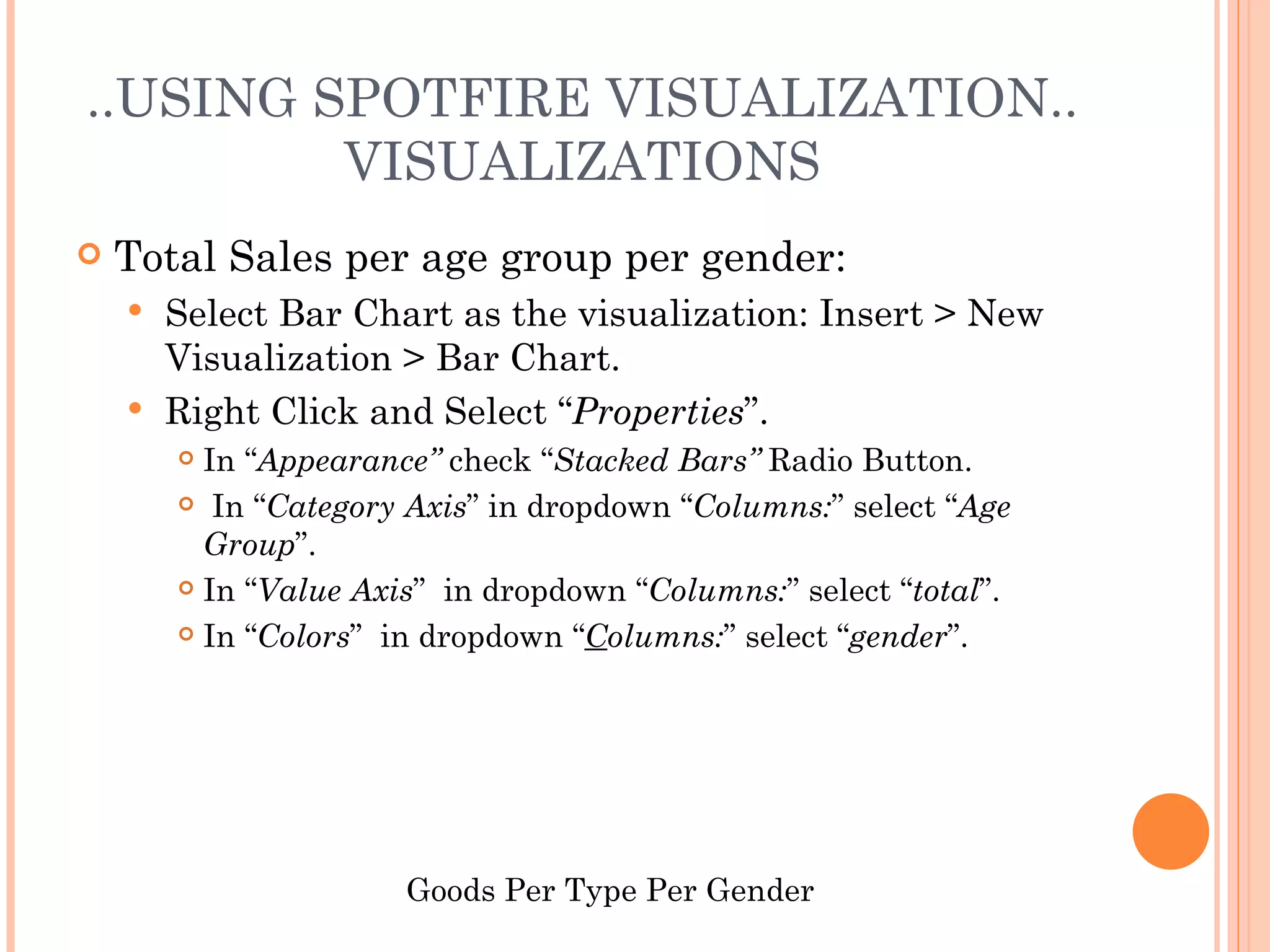 ..USING SPOTFIRE VISUALIZATION..
         VISUALIZATIONS
   Total Sales per age group per gender:
     Select Bar Chart as the visualization: Insert > New
      Visualization > Bar Chart.
     Right Click and Select “Properties”.
         In “Appearance” check “Stacked Bars” Radio Button.
         In “Category Axis” in dropdown “Columns:” select “Age

          Group”.
         In “Value Axis” in dropdown “Columns:” select “total”.

         In “Colors” in dropdown “Columns:” select “gender”.




                       Goods Per Type Per Gender
 