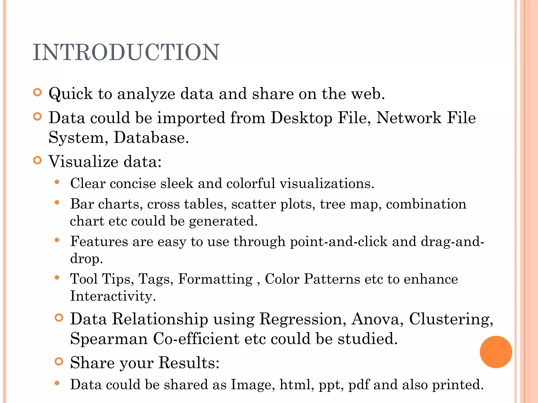 INTRODUCTION
   Quick to analyze data and share on the web.
   Data could be imported from Desktop File, Network File
    System, Database.
   Visualize data:
       Clear concise sleek and colorful visualizations.
       Bar charts, cross tables, scatter plots, tree map, combination
        chart etc could be generated.
       Features are easy to use through point-and-click and drag-and-
        drop.
       Tool Tips, Tags, Formatting , Color Patterns etc to enhance
        Interactivity.
       Data Relationship using Regression, Anova, Clustering,
        Spearman Co-efficient etc could be studied.
       Share your Results:
       Data could be shared as Image, html, ppt, pdf and also printed.
 