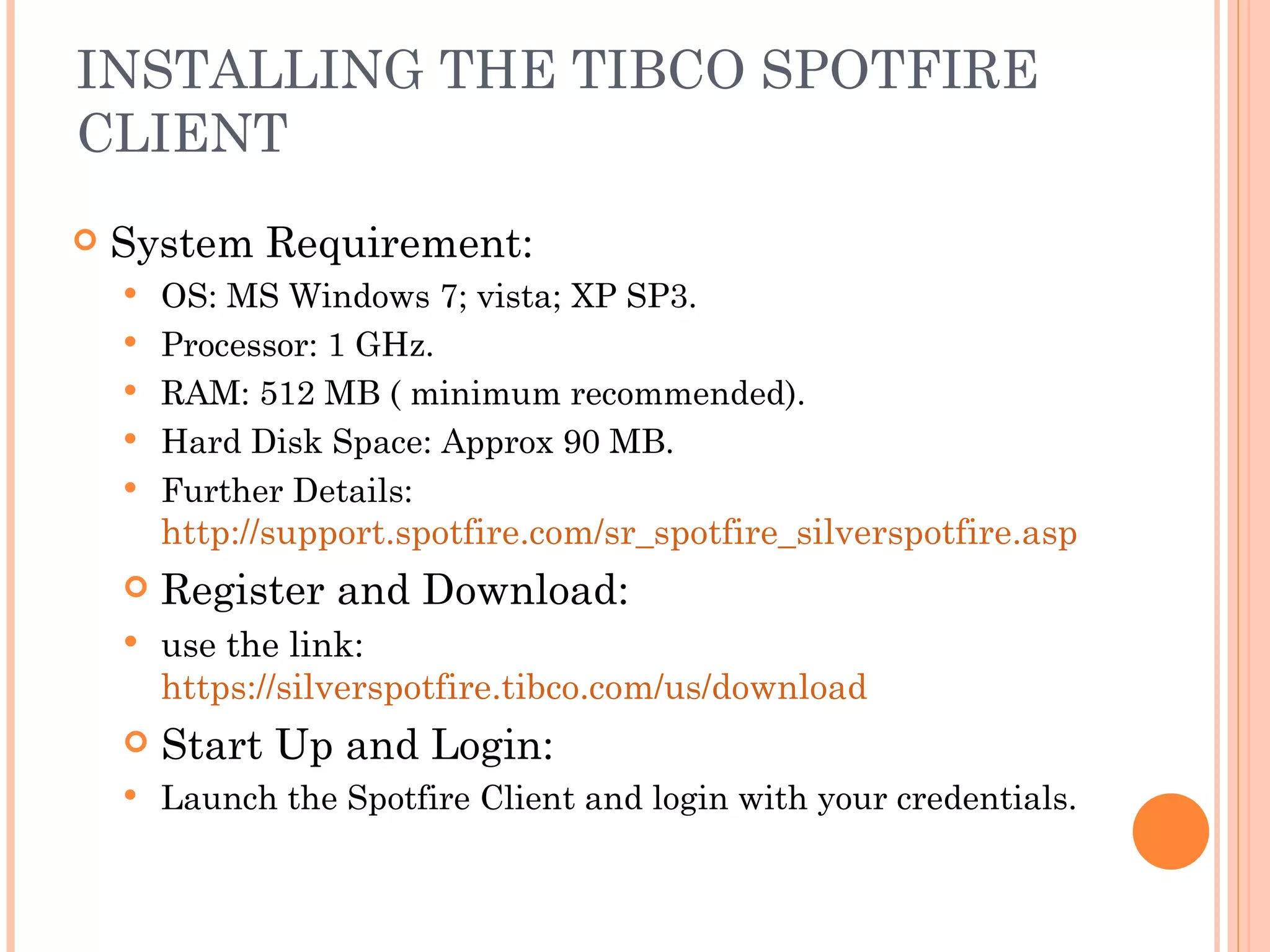 INSTALLING THE TIBCO SPOTFIRE
CLIENT
   System Requirement:
       OS: MS Windows 7; vista; XP SP3.
       Processor: 1 GHz.
       RAM: 512 MB ( minimum recommended).
       Hard Disk Space: Approx 90 MB.
       Further Details:
        http://support.spotfire.com/sr_spotfire_silverspotfire.asp
       Register and Download:
       use the link:
        https://silverspotfire.tibco.com/us/download
       Start Up and Login:
       Launch the Spotfire Client and login with your credentials.
 