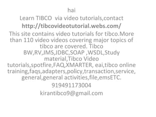 hai Learn TIBCO  via video tutorials,contact http://tibcovideotutorial.webs.com/ This site contains video tutorials for tibco.More than 110 video videos covering major topics of tibco are covered. Tibco BW,RV,JMS,JDBC,SOAP ,WSDL,Study material,Tibco Video tutorials,spotfire,FAQ,XMARTER, eai,tibco online training,faqs,adapters,policy,transaction,service, general,general activities,file,emsETC. 919491173004 [email_address] 