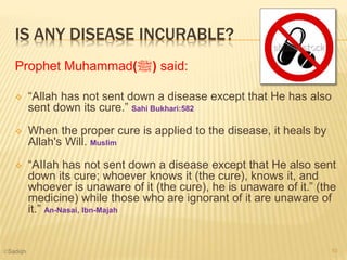 IS ANY DISEASE INCURABLE?
Prophet Muhammad(‫)ﷺ‬ said:
 “Allah has not sent down a disease except that He has also
sent down its cure.” Sahi Bukhari:582
 When the proper cure is applied to the disease, it heals by
Allah's Will. Muslim
 “AIIah has not sent down a disease except that He also sent
down its cure; whoever knows it (the cure), knows it, and
whoever is unaware of it (the cure), he is unaware of it.” (the
medicine) while those who are ignorant of it are unaware of
it.” An-Nasai, Ibn-Majah
10©Sadiqh
 