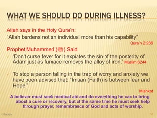 WHAT WE SHOULD DO DURING ILLNESS?
Allah says in the Holy Qura’n:
“Allah burdens not an individual more than his capability”
Qura’n 2:286
Prophet Muhammed (‫)ﷺ‬ Said:
 ‘Don't curse fever for it expiates the sin of the posterity of
Adam just as furnace removes the alloy of iron.’ Muslim:6244
 To stop a person falling in the trap of worry and anxiety we
have been advised that: “Imaan (Faith) is between fear and
Hope!”.
Mishkat
A believer must seek medical aid and do everything he can to bring
about a cure or recovery, but at the same time he must seek help
through prayer, remembrance of God and acts of worship.
12©Sadiqh
 