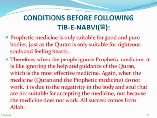 CONDITIONS BEFORE FOLLOWING
TIB-E-NABVI(‫:)ﷺ‬
 Prophetic medicine is only suitable for good and pure
bodies, just as the Quran is only suitable for righteous
souls and feeling hearts.
 Therefore, when the people ignore Prophetic medicine, it
is like ignoring the help and guidance of the Quran,
which is the most effective medicine. Again, when the
medicine (Quran and the Prophetic medicine) do not
work, it is due to the negativity in the body and soul that
are not suitable for accepting the medicine, not because
the medicine does not work. All success comes from
Allah.
13©Sadiqh
 