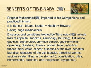 BENEFITS OF TIB-E-NABVI (‫)ﷺ‬
 Prophet Muhammad(‫)ﷺ‬ imparted to his Companions and
practiced himself.
 It is Sunnah. Means Ibadah + Health + Reward
 Saving huge medical bills.
 Diseases and conditions treated by Tib-e-nabvi(‫)ﷺ‬ include
loss of appetite, anorexia, aerophagy (burping), flatulence,
gastritis, peptic ulcer, stomach cancer, gastroenteritis,
dysentery, diarrhea, cholera, typhoid fever, intestinal
tuberculosis, colon cancer, diseases of the liver, hepatitis,
jaundice, diseases of the gall bladder, intestinal worms,
ascities (water filling in the stomach), constipation, piles,
hemorrhoids, diabetes, and indigestion (dyspepsia).
14©Sadiqh
 