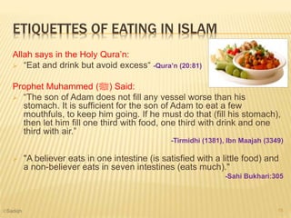 ETIQUETTES OF EATING IN ISLAM
Allah says in the Holy Qura’n:
 “Eat and drink but avoid excess“ -Qura’n (20:81)
Prophet Muhammed (‫)ﷺ‬ Said:
 “The son of Adam does not fill any vessel worse than his
stomach. It is sufficient for the son of Adam to eat a few
mouthfuls, to keep him going. If he must do that (fill his stomach),
then let him fill one third with food, one third with drink and one
third with air.”
-Tirmidhi (1381), Ibn Maajah (3349)
 "A believer eats in one intestine (is satisfied with a little food) and
a non-believer eats in seven intestines (eats much)."
-Sahi Bukhari:305
15©Sadiqh
 