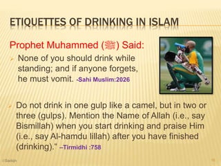 ETIQUETTES OF DRINKING IN ISLAM
Prophet Muhammed (‫)ﷺ‬ Said:
 None of you should drink while
standing; and if anyone forgets,
he must vomit. -Sahi Muslim:2026
 Do not drink in one gulp like a camel, but in two or
three (gulps). Mention the Name of Allah (i.e., say
Bismillah) when you start drinking and praise Him
(i.e., say Al-hamdu lillah) after you have finished
(drinking).“ –Tirmidhi :758
16©Sadiqh
 