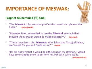 Prophet Muhammed (‫)ﷺ‬ Said:
• "The Miswaak cleanses and purifies the mouth and pleases the
Rubb." - Ibn-majah:289
• “Jibrael(A.S) recommanded to use the Miswaak so much that I
thought the Miswaak would be made obligatory'.“ -Ibn-majah
• “These (practices), viz., Miswaak, Witr Salaat and Tahajjud Salaat,
are Sunnat for you and Fardh for me'." -Hadith
• “If I did not feel that it would be difficult upon my Ummah, I would
have commanded them to perform miswak with every Wudu.“
-Sahi Bukhari :887
20
©Sadiqh
 