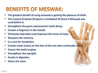  The greatest benefit of using miswaak is gaining the pleasure of Allah.
 The reward of Salaah (Prayers) is multiplied 70 times if Miswaak was
used before it.
 Strengthens the gums and prevents tooth decay.
 Creates a fragrance in the mouth.
 Eliminates bad odors and improves the sense of taste.
 Sharpens the memory.
 Is a cure for headaches.
 Creates luster (noor) on the face of the one who continually uses it.
 Causes the teeth to glow.
 Strengthens the eyesight.
 Assists in digestion.
 Clears the voice.
21
©Sadiqh
 