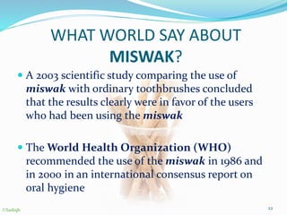 WHAT WORLD SAY ABOUT
MISWAK?
 A 2003 scientific study comparing the use of
miswak with ordinary toothbrushes concluded
that the results clearly were in favor of the users
who had been using the miswak
 The World Health Organization (WHO)
recommended the use of the miswak in 1986 and
in 2000 in an international consensus report on
oral hygiene
22©Sadiqh
 