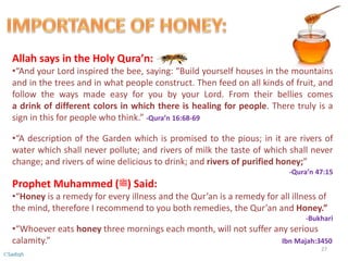 Allah says in the Holy Qura’n:
•“And your Lord inspired the bee, saying: “Build yourself houses in the mountains
and in the trees and in what people construct. Then feed on all kinds of fruit, and
follow the ways made easy for you by your Lord. From their bellies comes
a drink of different colors in which there is healing for people. There truly is a
sign in this for people who think.” -Qura’n 16:68-69
•“A description of the Garden which is promised to the pious; in it are rivers of
water which shall never pollute; and rivers of milk the taste of which shall never
change; and rivers of wine delicious to drink; and rivers of purified honey;”
-Qura’n 47:15
Prophet Muhammed (‫)ﷺ‬ Said:
•“Honey is a remedy for every illness and the Qur’an is a remedy for all illness of
the mind, therefore I recommend to you both remedies, the Qur’an and Honey.”
-Bukhari
•“Whoever eats honey three mornings each month, will not suffer any serious
calamity.” Ibn Majah:3450
27
©Sadiqh
 