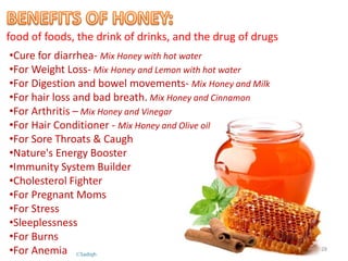 food of foods, the drink of drinks, and the drug of drugs
•Cure for diarrhea- Mix Honey with hot water
•For Weight Loss- Mix Honey and Lemon with hot water
•For Digestion and bowel movements- Mix Honey and Milk
•For hair loss and bad breath. Mix Honey and Cinnamon
•For Arthritis – Mix Honey and Vinegar
•For Hair Conditioner - Mix Honey and Olive oil
•For Sore Throats & Caugh
•Nature's Energy Booster
•Immunity System Builder
•Cholesterol Fighter
•For Pregnant Moms
•For Stress
•Sleeplessness
•For Burns
•For Anemia 28
©Sadiqh
 