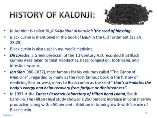 • In Arabic it is called ‫البركة‬ ‫ّة‬‫ب‬‫ح‬ḥabbat al-barakah 'the seed of blessing‘.
• Black cumin is mentioned in the book of Isaih in the Old Testament (Isaiah
28:25)
• Black cumin is also used in Ayurvedic medicine.
• Discoredes, a Greek physician of the 1st Century A.D. recorded that Black
cumins were taken to treat Headaches, nasal congestion, toothache, and
intestinal worms
• Ibn Sina (980-1037), most famous for his volumes called "The Canon of
Medicine" , regarded by many as the most famous book in the history of
medicine, East or west, refers to Black cumin as the seed " that's stimulates the
body's energy and helps recovery from fatigue or dispiritedness”.
• In 1997 at the Cancer Research Laboratory of Hilton Head Island, South
Carolina. The Hilton Head study showed a 250 percent increase in bone marrow
production along with a 50 percent inhibition in tumor growth with the use of
Black cumin.
30
©Sadiqh
 