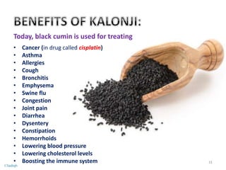 Today, black cumin is used for treating
• Cancer (in drug called cisplatin)
• Asthma
• Allergies
• Cough
• Bronchitis
• Emphysema
• Swine flu
• Congestion
• Joint pain
• Diarrhea
• Dysentery
• Constipation
• Hemorrhoids
• Lowering blood pressure
• Lowering cholesterol levels
• Boosting the immune system 31
©Sadiqh
 