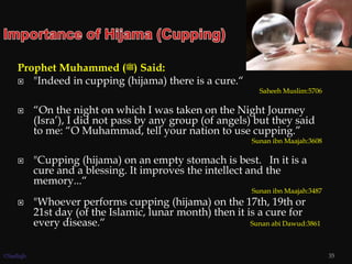 Prophet Muhammed (‫)ﷺ‬ Said:
 "Indeed in cupping (hijama) there is a cure.“
Saheeh Muslim:5706
 “On the night on which I was taken on the Night Journey
(Isra’), I did not pass by any group (of angels) but they said
to me: “O Muhammad, tell your nation to use cupping.”
Sunan ibn Maajah:3608
 "Cupping (hijama) on an empty stomach is best. In it is a
cure and a blessing. It improves the intellect and the
memory...“
Sunan ibn Maajah:3487
 "Whoever performs cupping (hijama) on the 17th, 19th or
21st day (of the Islamic, lunar month) then it is a cure for
every disease.“ Sunan abi Dawud:3861
35©Sadiqh
 