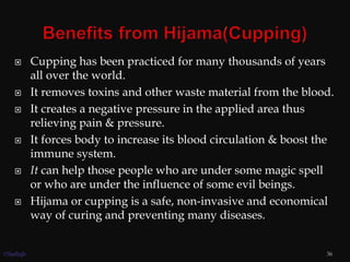  Cupping has been practiced for many thousands of years
all over the world.
 It removes toxins and other waste material from the blood.
 It creates a negative pressure in the applied area thus
relieving pain & pressure.
 It forces body to increase its blood circulation & boost the
immune system.
 It can help those people who are under some magic spell
or who are under the influence of some evil beings.
 Hijama or cupping is a safe, non-invasive and economical
way of curing and preventing many diseases.
36©Sadiqh
 