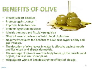 • Prevents heart diseases
• Protects against cancer
• Improves brain function
• Protects against depression:
• It heals the sinus and fistula very quickly
• Olive oil lowers the levels of total blood cholesterol
• No remedy equates the benefits of olive oil in hyper acidity and
gas troubles.
• The decotion of olive leaves in water is effective against mouth
and lips ulcers and allergic dermatitis.
• The massage of olive oil over the body tones up the muscles and
organs, it relieves muscular pains
• Help against wrinkles and delaying the effects of old age.
40
©Sadiqh
 