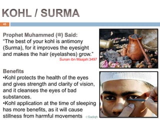 Prophet Muhammed (‫)ﷺ‬ Said:
“The best of your kohl is antimony
(Surma), for it improves the eyesight
and makes the hair (eyelashes) grow.”
Sunan ibn Maajah:3497
Benefits
•Kohl protects the health of the eyes
and gives strength and clarity of vision,
and it cleanses the eyes of bad
substances.
•Kohl application at the time of sleeping
has more benefits, as it will cause
stillness from harmful movements
45
©Sadiqh
 