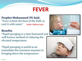 FEVER
Prophet Muhammed (‫)ﷺ‬ Said:
"Fever is from the heat of the Hell, so
cool it with water.“ -Sahih Bukhari:3262
Benefits
•Tepid sponging is a time honoured and
well known method of reducing the
elevated temperature.
•Tepid sponging is useful as an
immediate but transient measure in
bringing down the temperature
46©Sadiqh
 
