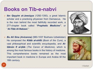 Books on Tib-e-nabvi
 Ibn Qayyim al-Jawziyya (1292-1350), a
great Islamic scholar and a practicing
physician from Damascus. He is the man
behind the most faithfully recorded work, a
277-chapter book called “Prophetic
Medicine”, or “Al-Tibb Al-Nabawi.”
 Bu Ali Sina (Avicenna) (980-1037
Bukhara Uzbekistan) He composed the
Kitāb al-shifā (Book of the Cure), a vast
philosophical and scientific encyclopedia,
and “Al-Qānūn fī al-ṭibb” (The
Canon of Medicine), which is among the
most famous books in the history of
medicine. This comprehensive books
remained as the most important book in47
©Sadiqh
 