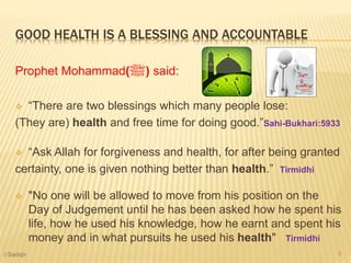 GOOD HEALTH IS A BLESSING AND ACCOUNTABLE
Prophet Mohammad(‫ﷺ‬) said:
 “There are two blessings which many people lose:
(They are) health and free time for doing good.”Sahi-Bukhari:5933
 “Ask Allah for forgiveness and health, for after being granted
certainty, one is given nothing better than health.” Tirmidhi
 "No one will be allowed to move from his position on the
Day of Judgement until he has been asked how he spent his
life, how he used his knowledge, how he earnt and spent his
money and in what pursuits he used his health" Tirmidhi
8©Sadiqh
 