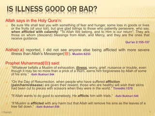IS ILLNESS GOOD OR BAD?
Allah says in the Holy Qura’n:
 Be sure We shall test you with something of fear and hunger, some loss in goods or lives
or the fruits (of your toil), but give glad tidings to those who patiently persevere, who say,
when afflicted with calamity: "To Allah We belong, and to Him is our return": They are
those on whom (descend) blessings from Allah, and Mercy, and they are the ones that
receive guidance.
Qur'an 2:155-157
Aisha(r.a) reported, I did not see anyone else being afflicted with more severe
illness than Allah's Messenger(‫.)ﷺ‬ Muslim:6233
Prophet Muhammad(‫)ﷺ‬ said:
 “Whatever befalls a Muslim of exhaustion, illness, worry, grief, nuisance or trouble, even
though it may be no more than a prick of a thorn, earns him forgiveness by Allah of some
of his sins.” -Sahi Bukhari:544
 “On the Day of Resurrection, when people who have suffered affliction
(pain/harm/disease) are given their reward, those who are healthy will wish their skins
had been cut to pieces with scissors when they were in the world.” Tirmidhi:1570
 "If Allah wants to do good to somebody, He afflicts him with trials.“ -Sahi Bukhari:548
 “If Muslim is afflicted with any harm but that Allah will remove his sins as the leaves of a
tree fall down.“ -Sahi Bukhari:550
9©Sadiqh
 