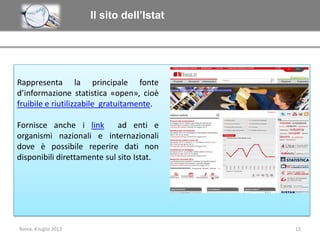 Il sito dell’Istat

Rappresenta la principale fonte
d’informazione statistica «open», cioè
fruibile e riutilizzabile gratuitamente.
Fornisce anche i link
ad enti e
organismi nazionali e internazionali
dove è possibile reperire dati non
disponibili direttamente sul sito Istat.

Roma, 4 luglio 2013

12

 