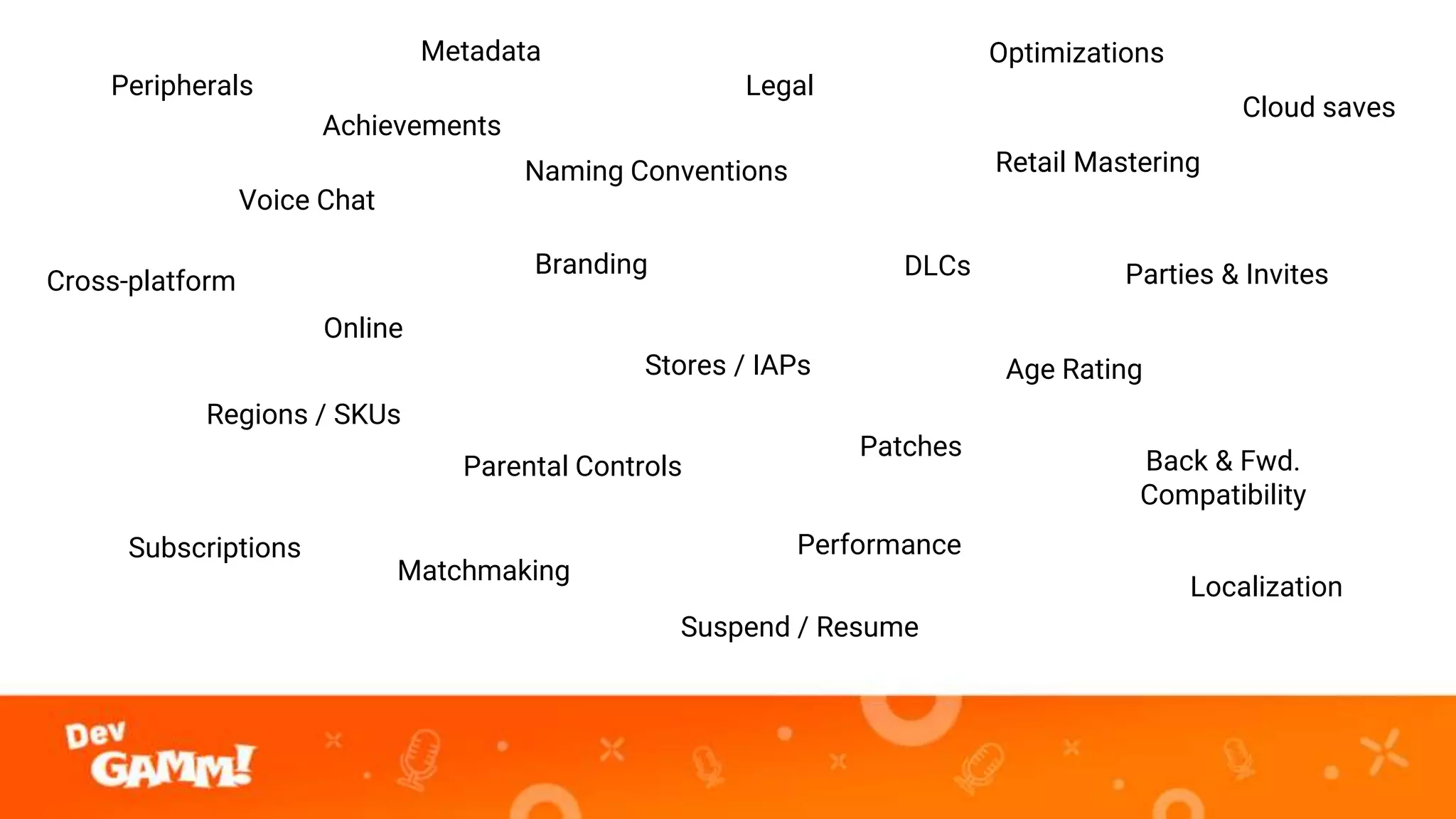 Peripherals
Branding
Localization
Retail Mastering
Age Rating
Regions / SKUs
Legal
Performance
Voice Chat
Matchmaking
Parties & Invites
Stores / IAPs
Naming Conventions
Achievements
DLCs
Online
Subscriptions
Back & Fwd.
Compatibility
Optimizations
Cloud saves
Suspend / Resume
Cross-platform
Metadata
Parental Controls
Patches
 