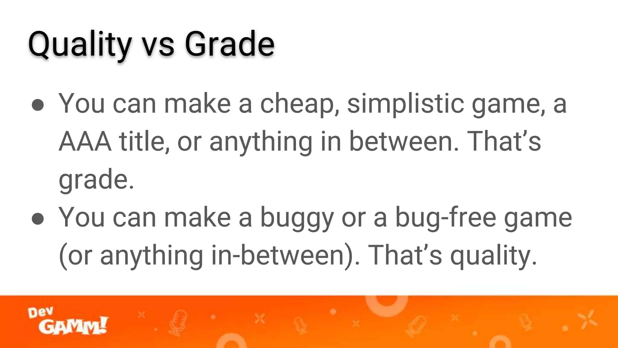 Quality vs Grade
● You can make a cheap, simplistic game, a
AAA title, or anything in between. That’s
grade.
● You can make a buggy or a bug-free game
(or anything in-between). That’s quality.
 