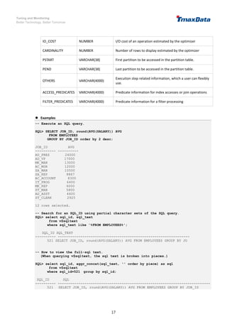 Tuning and Monitoring
Better Technology, Better Tomorrow
17
IO_COST NUMBER I/O cost of an operation estimated by the optimizer
CARDINALITY NUMBER Number of rows to display estimated by the optimizer
PSTART VARCHAR(38) First partition to be accessed in the partition table.
PEND VARCHAR(38) Last partition to be accessed in the partition table.
OTHERS VARCHAR(4000)
Execution step related information, which a user can flexibly
use.
ACCESS_PREDICATES VARCHAR(4000) Predicate information for index accesses or join operations
FILTER_PREDICATES VARCHAR(4000) Predicate information for a filter processing
 Examples
-- Execute an SQL query.
SQL> SELECT JOB_ID, round(AVG(SALARY)) AVG
FROM EMPLOYEES
GROUP BY JOB_ID order by 2 desc;
JOB_ID AVG
---------- ----------
AD_PRES 24000
AD_VP 17000
MK_MAN 13000
AC_MGR 12000
SA_MAN 10500
SA_REP 8867
AC_ACCOUNT 8300
IT_PROG 6400
MK_REP 6000
ST_MAN 5800
AD_ASST 4400
ST_CLERK 2925
12 rows selected.
-- Search for an SQL_ID using partial character sets of the SQL query.
SQL> select sql_id, sql_text
from v$sqltext
where sql_text like '%FROM EMPLOYEES%';
SQL_ID SQL_TEXT
---------- ----------------------------------------------------------------
521 SELECT JOB_ID, round(AVG(SALARY)) AVG FROM EMPLOYEES GROUP BY JO
-- How to view the full-sql text.
(When querying v$sqltext, the sql text is broken into pieces.)
SQL> select sql_id, aggr_concat(sql_text, '' order by piece) as sql
from v$sqltext
where sql_id=521 group by sql_id;
SQL_ID SQL
---------- --------------------------------------------------------------------------
521 SELECT JOB_ID, round(AVG(SALARY)) AVG FROM EMPLOYEES GROUP BY JOB_ID
 