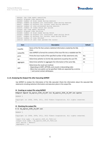 Tuning and Monitoring
Better Technology, Better Tomorrow
6
execpu cpu time spent executing
exeela elapsed time executing
exedsk number of disk reads during execute
exeqry number of buffers for consistent read during execute
execu number of buffers for current read during execute
exerow number of rows processed during execute
fchcnt number of times fetch was called
fchcpu cpu time spent fetching
fchela elapsed time fetching
fchdsk number of disk reads during fetch
fchqry number of buffers for consistent read during fetch
fchcu number of buffers for current read during fetch
fchrow number of rows fetched
userid userid of user that parsed the cursor
Item Description Default
tracefile
Name of the file that contains statistical information created by the SQL
trace.
-
outputfile Uses tbPROF to format the contents of the trace file into a readable text file. -
print Prints the trace results of the specified number of SQL statements only. ALL
sys Determines whether to list the SQL statements issued by the user SYS. yes
aggregate Determines whether to aggregate the information of the same SQL. no
sort
Determines the result sort method.
- Depending on SORT_OPTION, sorts results in descending order.
- More than one option can be specified. Fields are separated by a comma
',' and cannot contain whitespace.
-
1.1.4. Analyzing the Output File after Executing tbPROF
Use tbPROF to analyze the information of the SQL executed. Check the information about the executed SQL
statements including statistical information and execution plans in the output file.
 Creating an output file using tbPROF
$tbprof tbprof tb_sqltrc_3181_19_567.trc tb_sqltrc_3181_19_567.out sys=no
TBPROF 5
Copyright (c) 2008, 2009, 2011, 2012 Tibero Corporation. All rights reserved.
$
 Checking the output file
$ vi tb_sqltrc_3181_19_567.out
TBPROF 5
Copyright (c) 2008, 2009, 2011, 2012 Tibero Corporation. All rights reserved.
input file name : tb_sqltrc_3181_21_7024.trc
output file name : tb_sqltrc_3181_21_7024.out
sort option : default
aggregate : no
 