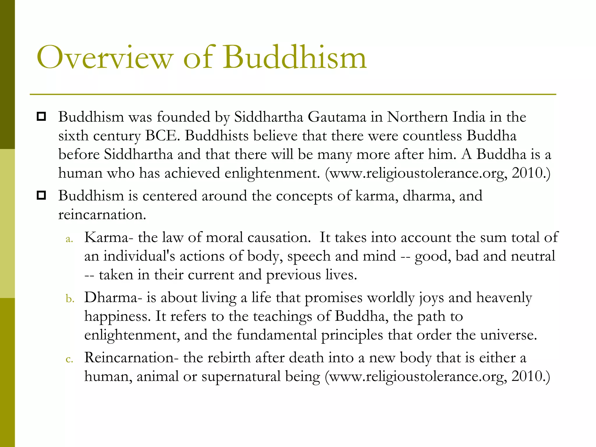Overview of Buddhism Buddhism was founded by Siddhartha Gautama in Northern India in the sixth century BCE. Buddhists believe that there were countless Buddha before Siddhartha and that there will be many more after him. A Buddha is a human who has achieved enlightenment. (www.religioustolerance.org, 2010.) Buddhism is centered around the concepts of karma, dharma, and reincarnation. Karma- the law of moral causation.  It takes into account the sum total of an individual's actions of body, speech and mind -- good, bad and neutral -- taken in their current and previous lives. Dharma- is about living a life that promises worldly joys and heavenly happiness. It refers to the teachings of Buddha, the path to enlightenment, and the fundamental principles that order the universe. Reincarnation- the rebirth after death into a new body that is either a human, animal or supernatural being (www.religioustolerance.org, 2010.) 