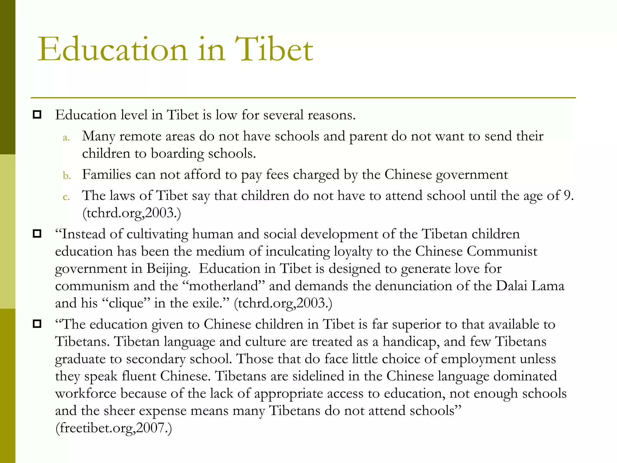 Education in Tibet Education level in Tibet is low for several reasons. Many remote areas do not have schools and parent do not want to send their children to boarding schools.  Families can not afford to pay fees charged by the Chinese government The laws of Tibet say that children do not have to attend school until the age of 9.  (tchrd.org,2003.) “ Instead of cultivating human and social development of the Tibetan children education has been the medium of inculcating loyalty to the Chinese Communist government in Beijing.  Education in Tibet is designed to generate love for communism and the “motherland” and demands the denunciation of the Dalai Lama and his “clique” in the exile.” (tchrd.org,2003.) “ The education given to Chinese children in Tibet is far superior to that available to Tibetans. Tibetan language and culture are treated as a handicap, and few Tibetans graduate to secondary school. Those that do face little choice of employment unless they speak fluent Chinese. Tibetans are sidelined in the Chinese language dominated workforce because of the lack of appropriate access to education, not enough schools and the sheer expense means many Tibetans do not attend schools” (freetibet.org,2007.) 