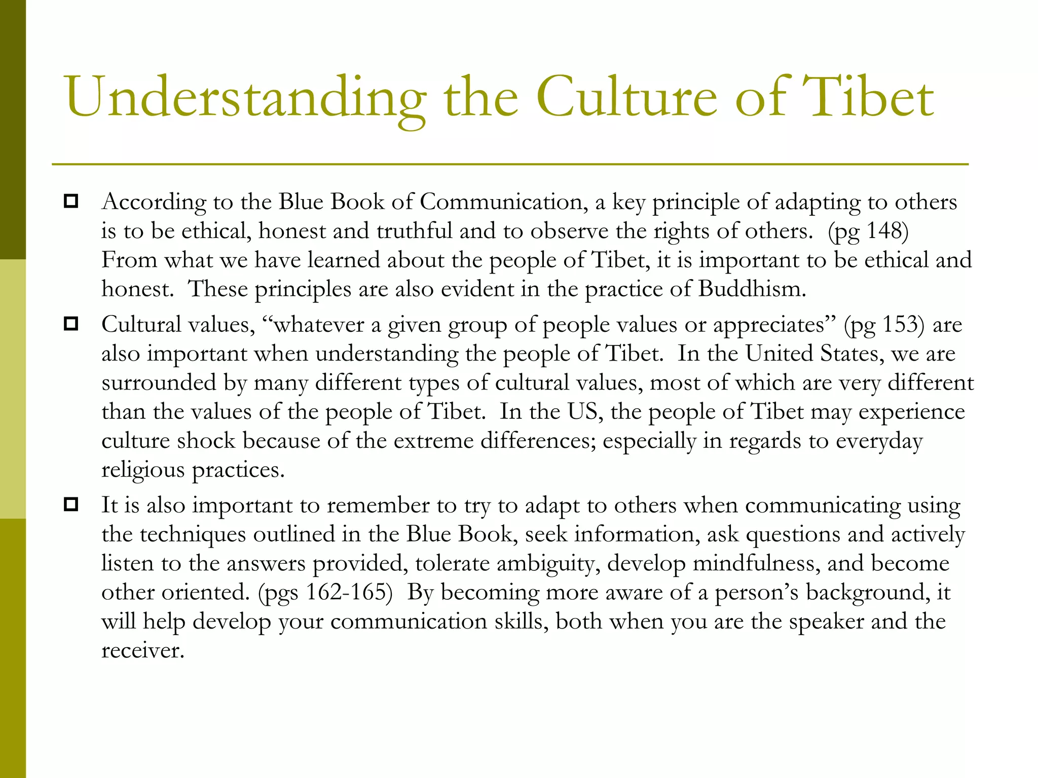 Understanding the Culture of Tibet According to the Blue Book of Communication, a key principle of adapting to others is to be ethical, honest and truthful and to observe the rights of others.  (pg 148)  From what we have learned about the people of Tibet, it is important to be ethical and honest.  These principles are also evident in the practice of Buddhism.  Cultural values, “whatever a given group of people values or appreciates” (pg 153) are also important when understanding the people of Tibet.  In the United States, we are surrounded by many different types of cultural values, most of which are very different than the values of the people of Tibet.  In the US, the people of Tibet may experience culture shock because of the extreme differences; especially in regards to everyday religious practices.  It is also important to remember to try to adapt to others when communicating using the techniques outlined in the Blue Book, seek information, ask questions and actively listen to the answers provided, tolerate ambiguity, develop mindfulness, and become other oriented. (pgs 162-165)  By becoming more aware of a person’s background, it will help develop your communication skills, both when you are the speaker and the receiver.  